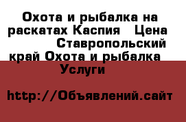 Охота и рыбалка на раскатах Каспия › Цена ­ 1 200 - Ставропольский край Охота и рыбалка » Услуги   